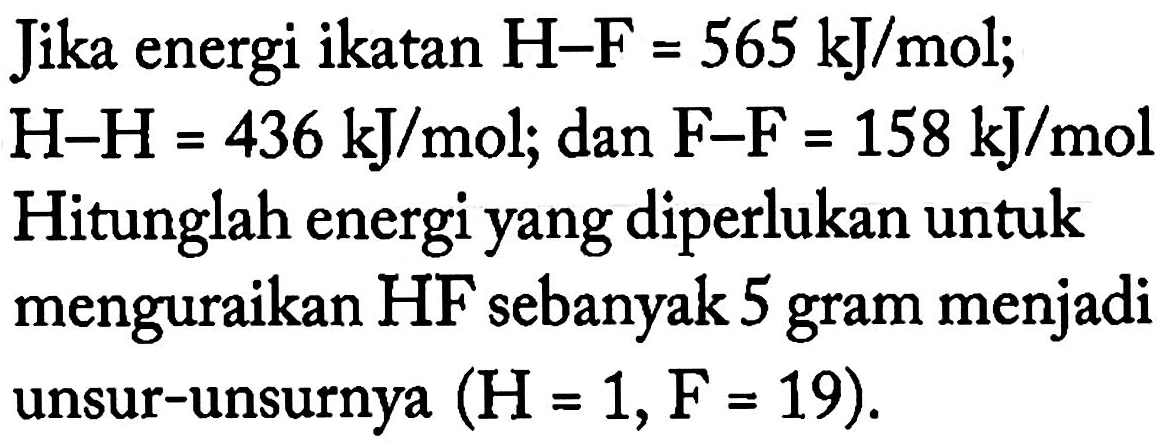 Jika energi ikatan H-F = 565 kJ/mol; H-H = 436 kJ/mol; dan F-F = 158 kJ/mol 
Hitunglah energi yang diperlukan untuk menguraikan HF sebanyak 5 gram menjadi unsur-unsurnya (H = 1, F = 19).