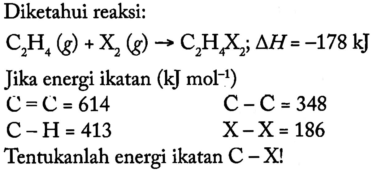 Diketahui reaksi: C2H4(g) + X2(g) -> C2H4X2; delta H=-178 kJ Jika energi ikatan (kJ mol^(-1)) C=C=614 C-C=348 C-H=413 X-X=186 Tentukanlah energi ikatan C-X! 