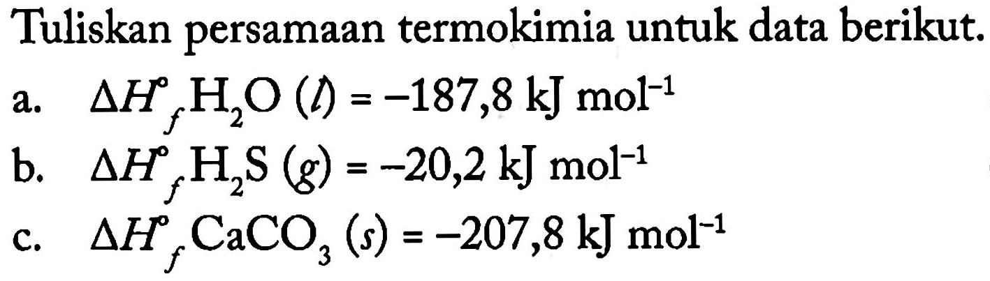 Tuliskan persamaan termokimia untuk data berikut.a. delta Hf H2O(l)=-187,8 kJ mol^(-1) b. delta Hf H2S(g)=-20,2 kJ mol^(-1) c. delta Hf CaCO3(s)=-207,8 kJ mol^(-1)