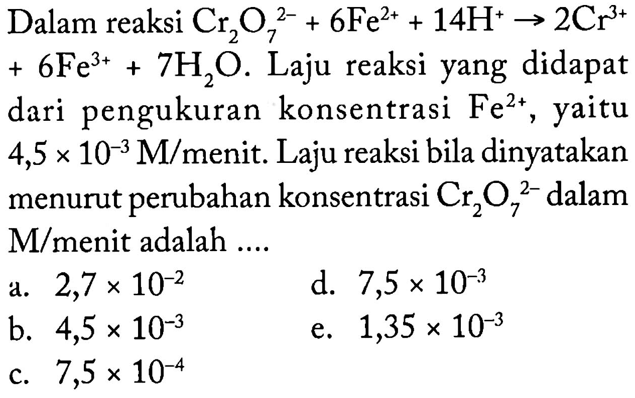 Dalam reaksi Cr2O7^(2-) + 6 Fe^(2+) + 14 H^(+) - > 2 Cr^(3+) + 6 Fe^(3+) + 7 H2O. Laju reaksi yang didapat dari pengukuran konsentrasi Fe^(2+), yaitu 4,5 x 10^(-3) M/menit. Laju reaksi bila dinyatakan menurut perubahan konsentrasi Cr2O7^(2-) dalam M/menit adalah ....