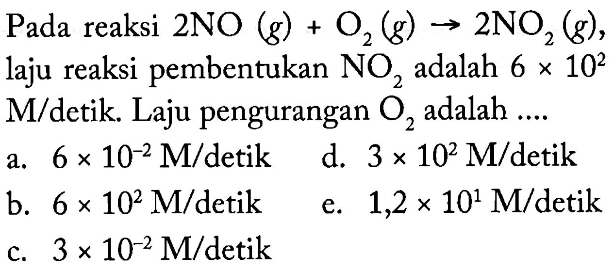 Pada reaksi  2NO(g)+O2(g)->2NO2(g) , laju reaksi pembentukan  NO2  adalah  6x10^2 M/detik. Laju pengurangan  O2  adalah ....