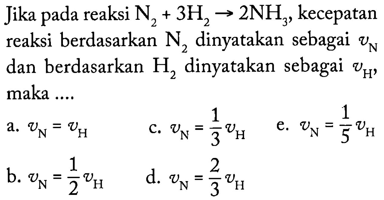 Jika pada reaksi N2 + 3 H2 -> 2 NH3, kecepatan reaksi berdasarkan N2 dinyatakan sebagai vN dan berdasarkan H2 dinyatakan sebagai vH, maka a. vN = vH c. vN = 1/3 vH e. vN = 1/5 vH b. vN = 1/2 vH d. vN = 2/3 vH