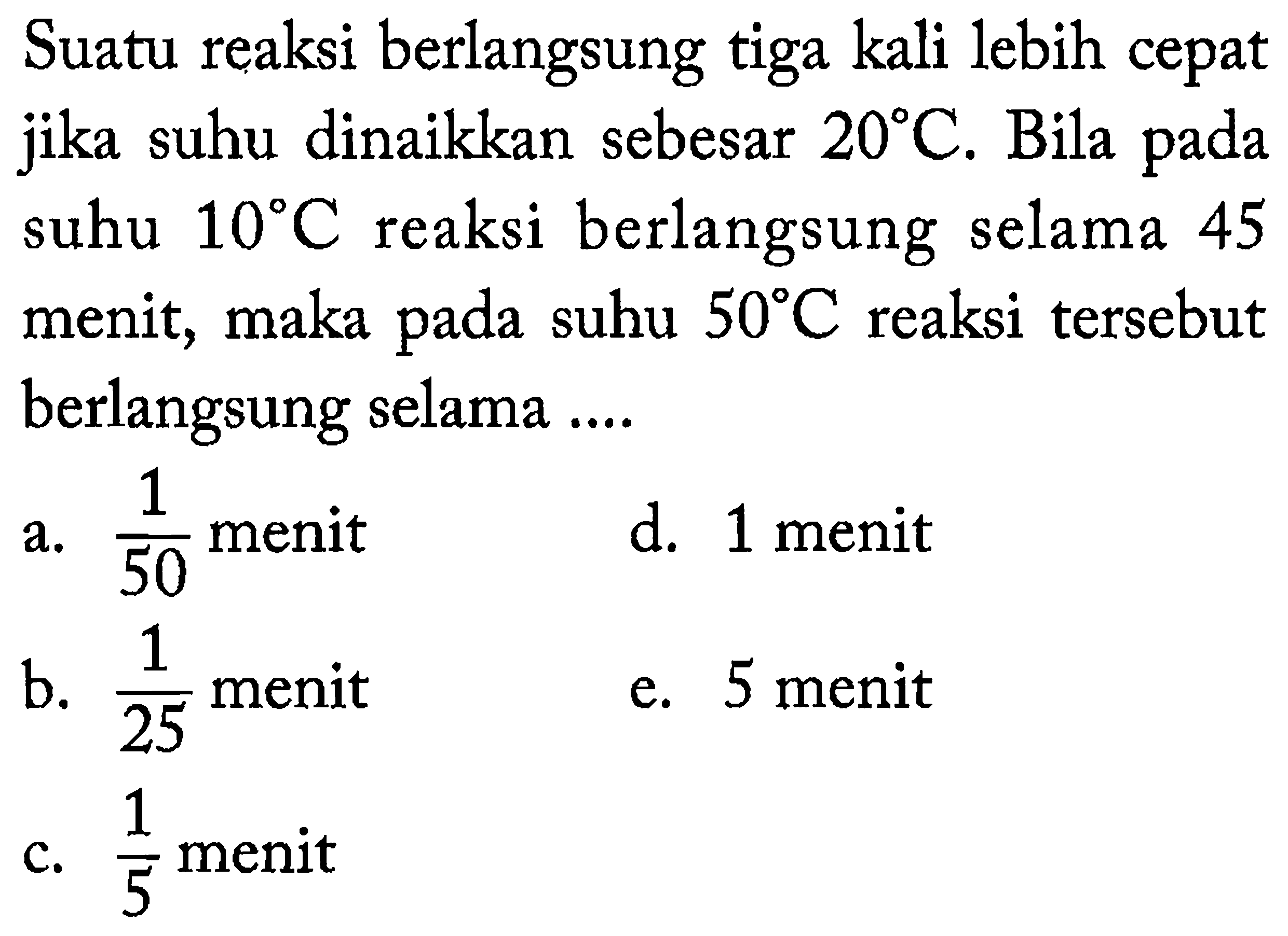 Suatu reaksi berlangsung tiga kali lebih cepat jika suhu dinaikkan sebesar 20 C. Bila pada suhu 10 C reaksi berlangsung selama 45 menit, maka pada suhu 50 C reaksi tersebut berlangsung selama ....