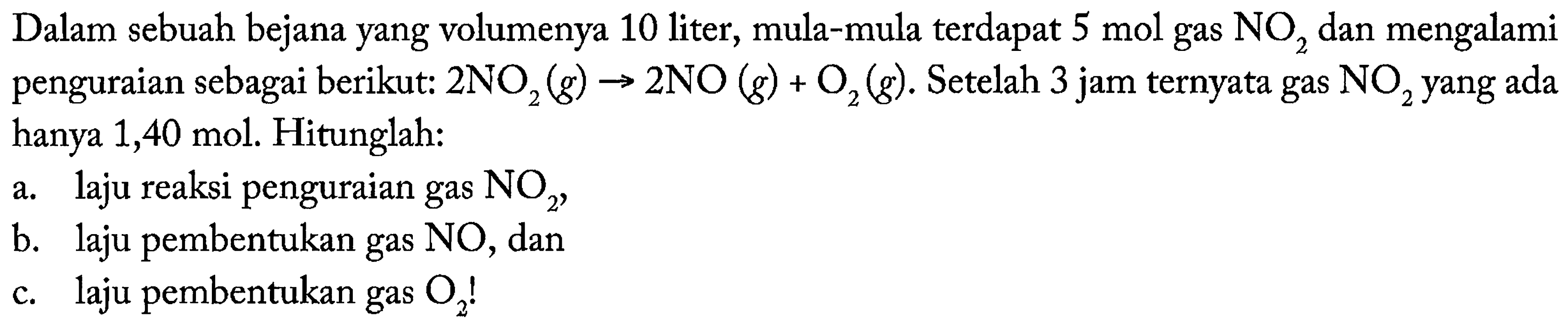 Dalam sebuah bejana yang volumenya 10 liter, mula-mula terdapat 5 mol gas NO2 dan mengalami penguraian sebagai berikut: 2NO2 (g) -> 2NO (g) + O2 (g). Setelah 3 jam ternyata gas NO2 yang ada hanya 1,40 mol. Hitunglah: a. laju reaksi penguraian gas NO2, b. laju pembentukan gas NO, dan c. laju pembentukan gas O2!