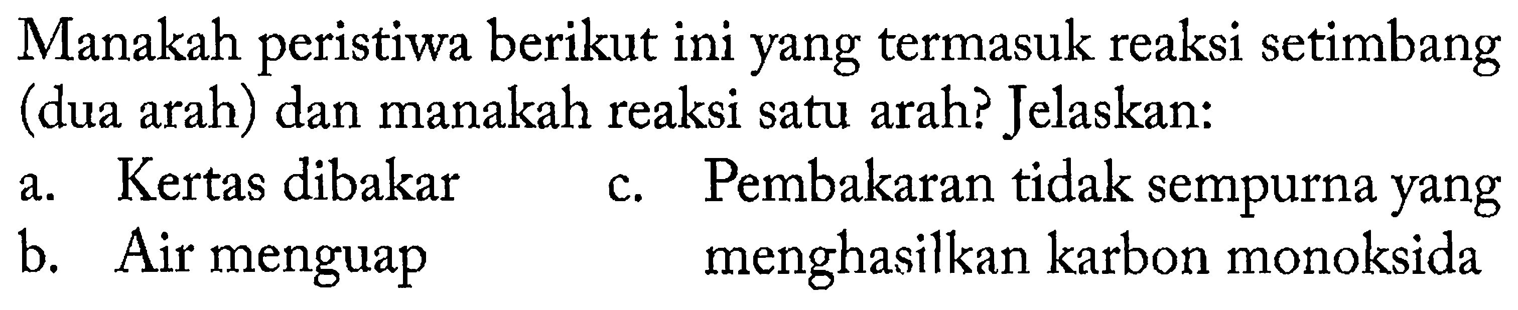 Manakah peristiwa berikut ini yang termasuk reaksi setimbang (dua arah) dan manakah reaksi satu arah? Jelaskan:
a. Kertas dibakar
c. Pembakaran tidak sempurna yang
b. Air menguap menghasilkan karbon monoksida