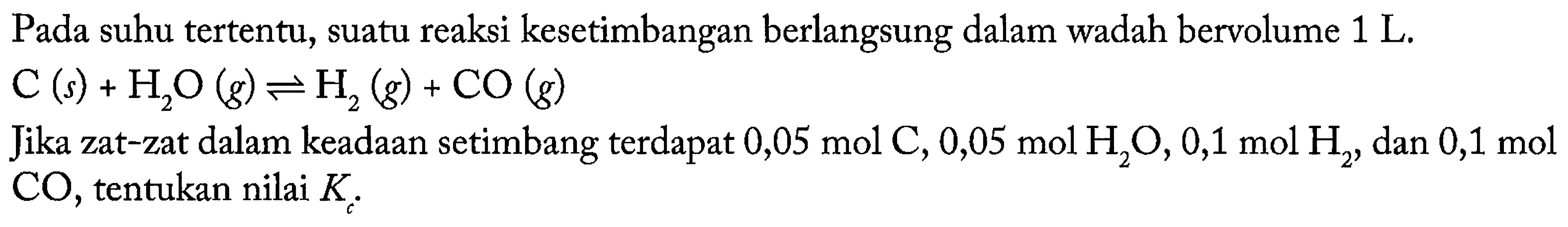 Pada suhu tertentu, suatu reaksi kesetimbangan berlangsung dalam wadah bervolume 1 L. 
C (s) + H2O (g) <=> H2 (g) + CO (g) Jika zat-zat dalam keadaan setimbang terdapat 0,05 mol C, 0,05 mol H2O, 0,1 mol H2, dan 0,1 mol CO, tentukan nilai Kc.