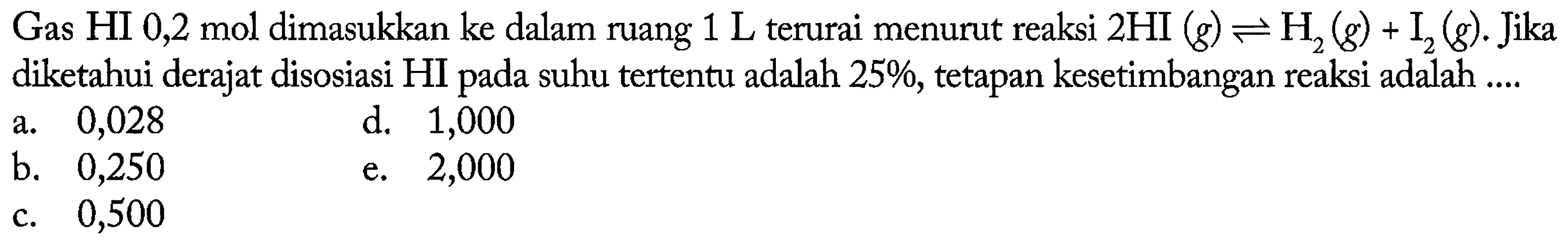 Gas HI 0,2 mol dimasukkan ke dalam ruang 1 L terurai menurut reaksi 2 HI (g) <=> H2 (g) + I2 (g). Jika diketahui derajat disosiasi HI pada suhu tertentu adalah 25%, tetapan kesetimbangan reaksi adalah 
