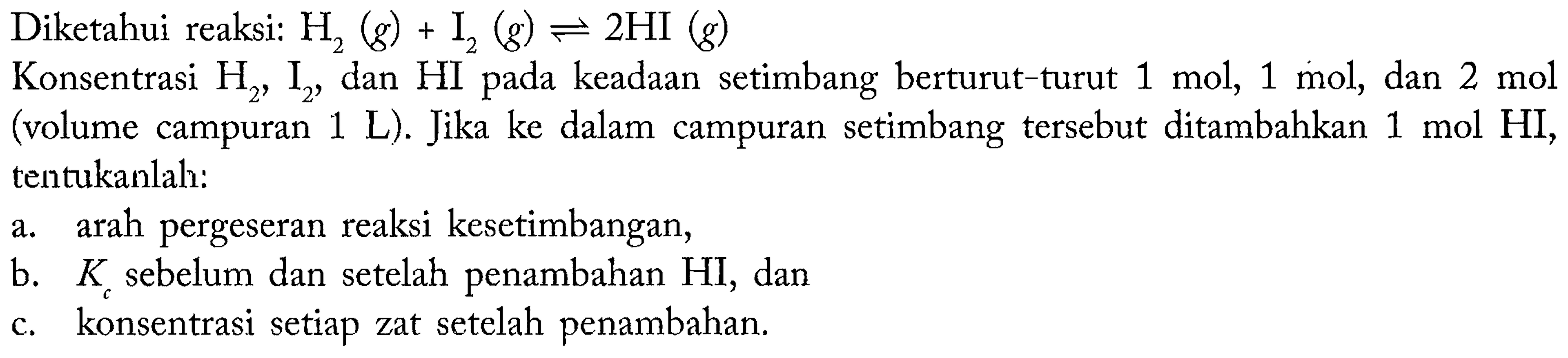 Diketahui reaksi:  H_(2)(g)+I_(2)(g) leftharpoons 2 HI(g) 
Konsentrasi  H_(2), I_(2) , dan HI pada keadaan setimbang berturut-turut  1 ~mol, 1 ~mol , dan  2 ~mol  (volume campuran  1 ~L  ). Jika ke dalam campuran setimbang tersebut ditambahkan  1 ~mol HI , tentukanlah:
a. arah pergeseran reaksi kesetimbangan,
b.  K_(c)  sebelum dan setelah penambahan HI, dan
c. konsentrasi setiap zat setelah penambahan.