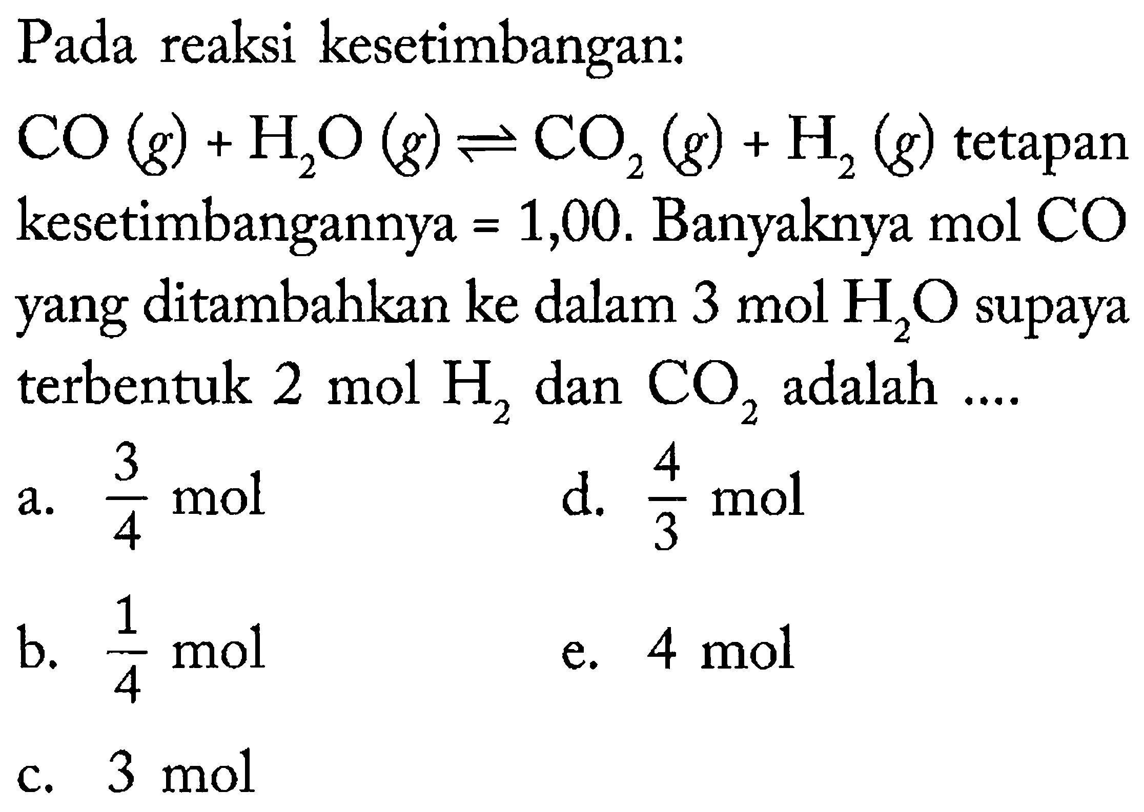 Pada reaksi kesetimbangan:
 CO(g)+H_(2) O(g) leftharpoons CO_(2)(g)+H_(2)(g)  tetapan kesetimbangannya  =1,00 . Banyaknya mol CO yang ditambahkan ke dalam  3 ~mol H_(2) O  supaya terbentuk  2 ~mol H_(2)  dan  CO_(2)  adalah ....
a.  (3)/(4) ~mol 
d.  (4)/(3) ~mol 
b.  (1)/(4) ~mol 
e.  4 ~mol 
c.  3 ~mol 