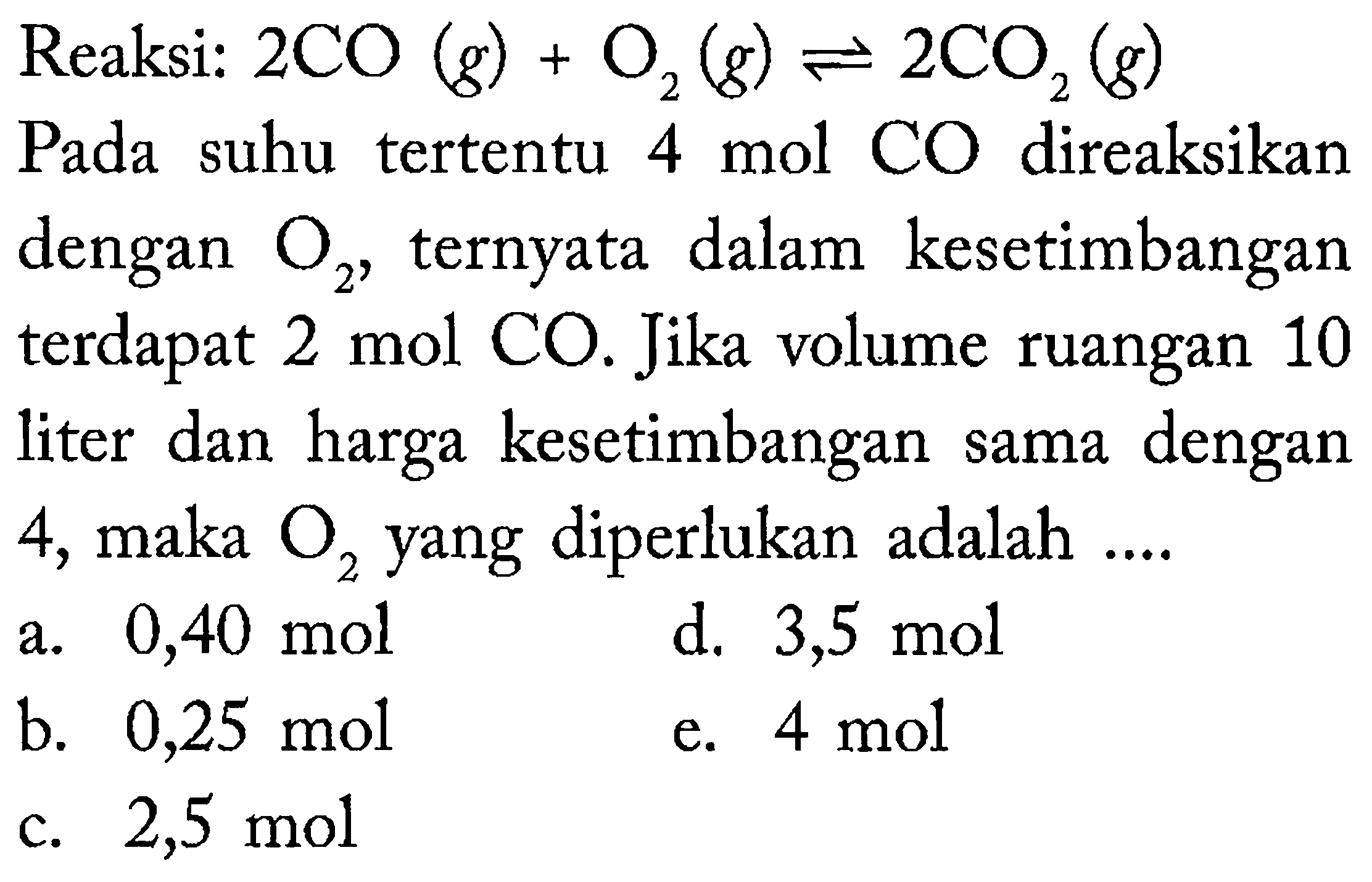 Reaksi:  2 CO(g)+O_(2)(g) leftharpoons 2 CO_(2)(g) 
Pada suhu tertentu 4 mol CO direaksikan dengan  O_(2) , ternyata dalam kesetimbangan terdapat  2 ~mol mathrm{CO.Jika)  volume ruangan 10 liter dan harga kesetimbangan sama dengan 4 , maka  O_(2)  yang diperlukan adalah  . . . 
a.  0,40 ~mol 
d.  3,5 ~mol 
b.  0,25 ~mol 
e.  4 ~mol 
c.  2,5 ~mol 