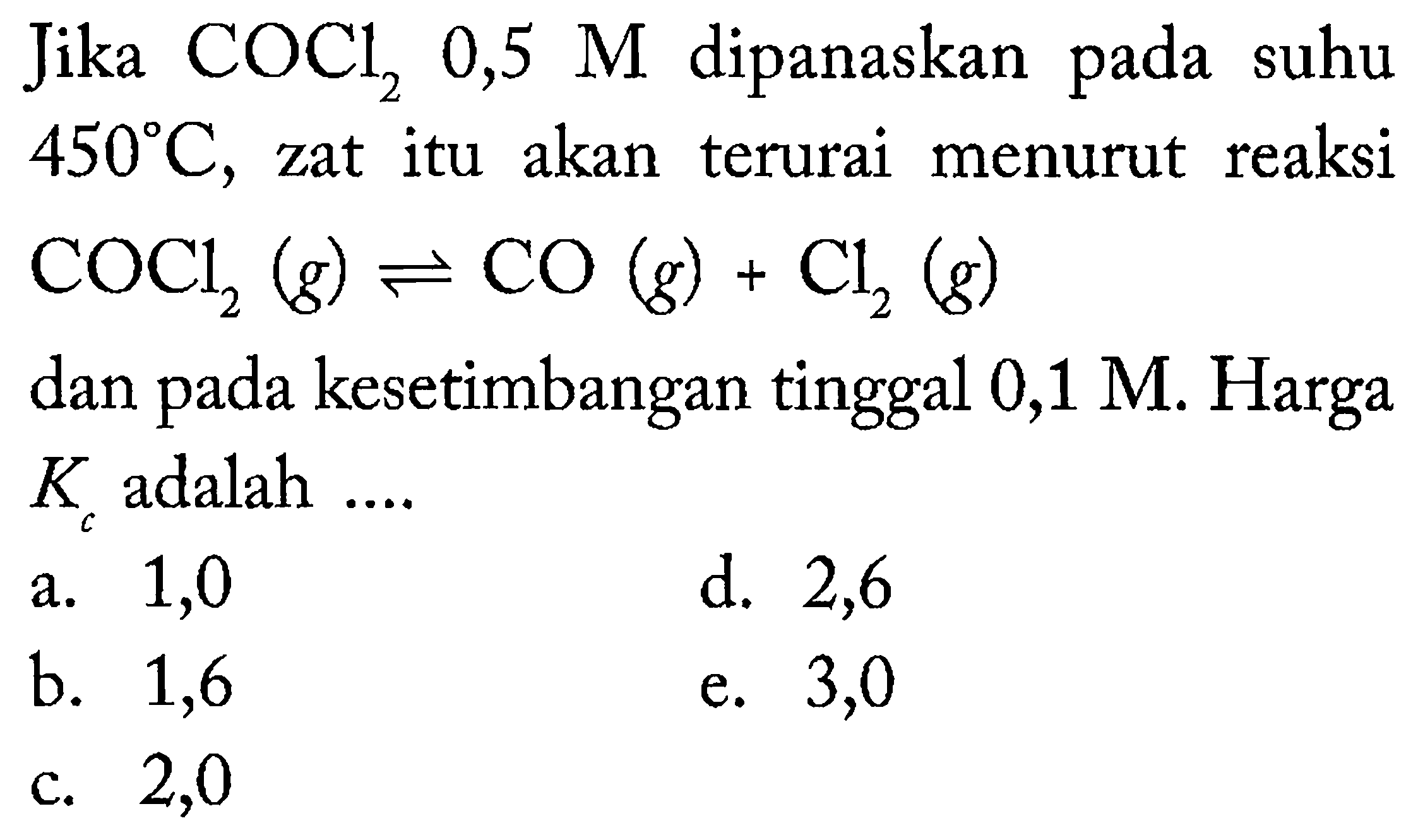 Jika  COCl_(2) 0,5 M  dipanaskan pada suhu  450 C , zat itu akan terurai menurut reaksi  COCl_(2)(g) leftharpoons CO(g)+Cl_(2)(g) 
dan pada kesetimbangan tinggal  0,1 M . Harga  K_(c)  adalah ....
a. 1,0
d. 2,6
b. 1,6
e. 3,0
c. 2,0