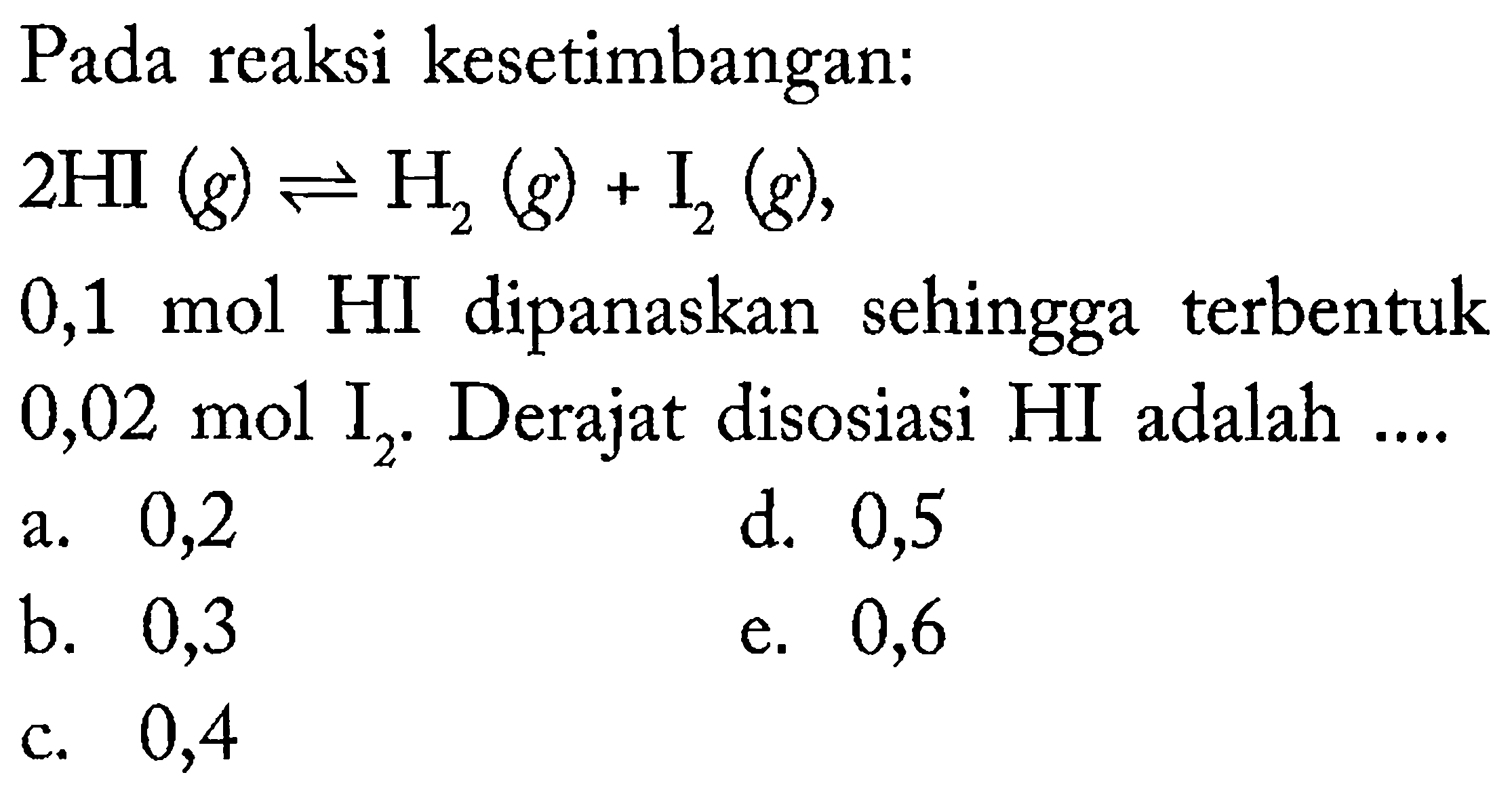 Pada reaksi kesetimbangan:
 2 HI(g) leftharpoons H_(2)(g)+I_(2)(g) 
0,1 mol HI dipanaskan sehingga terbentuk  0,02 ~mol  I_(2) .  Derajat disosiasi HI adalah ....
a. 0,2
d. 0,5
b. 0,3
e. 0,6
c. 0,4