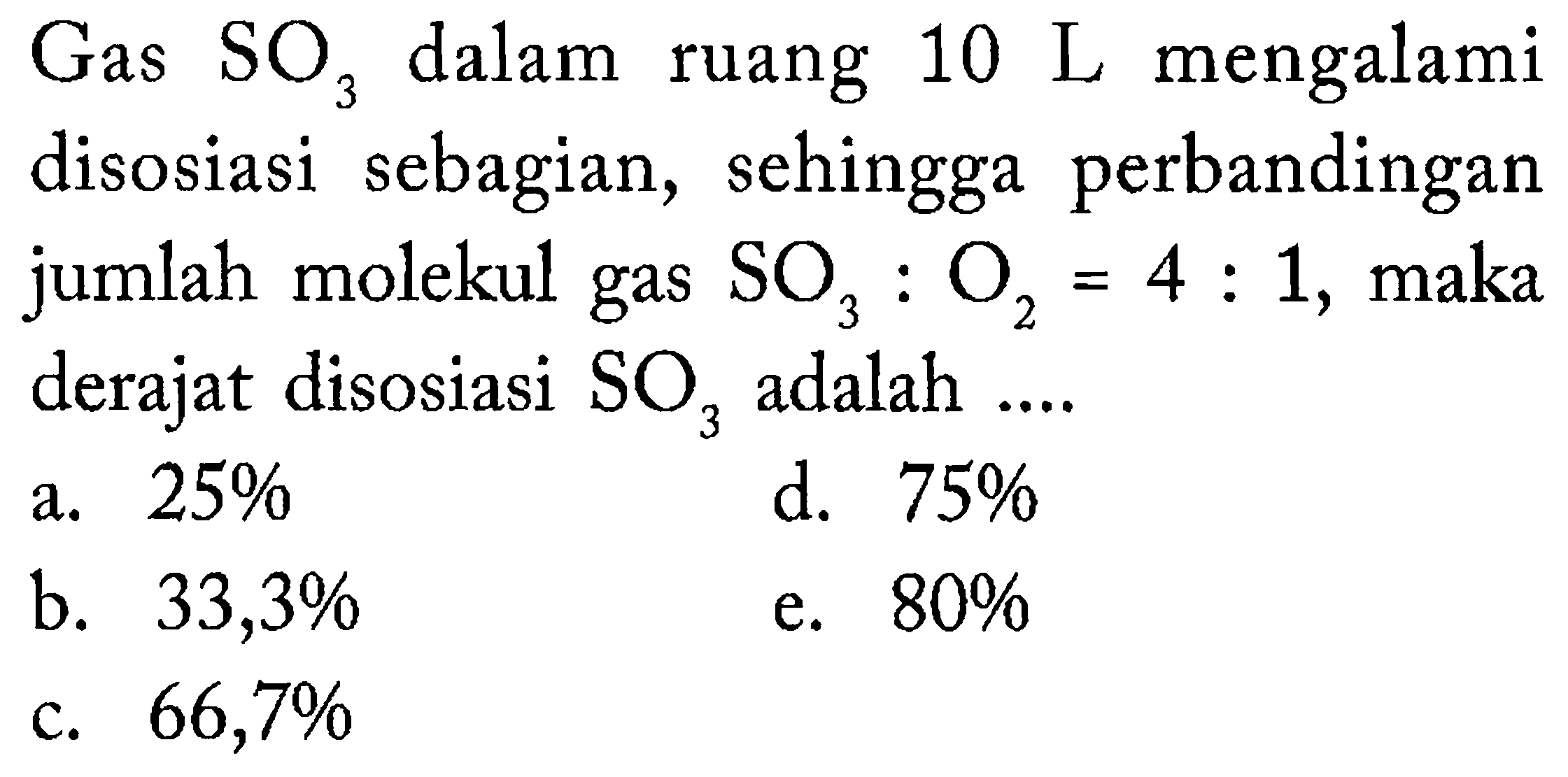 Gas  SO_(3)  dalam ruang  10 ~L  mengalami disosiasi sebagian, sehingga perbandingan jumlah molekul gas  SO_(3): O_(2)=4: 1 , maka derajat disosiasi  SO_(3)  adalah ....
a.  25 % 
d.  75 % 
b.  33,3 % 
e.  80 % 
c.  66,7 % 