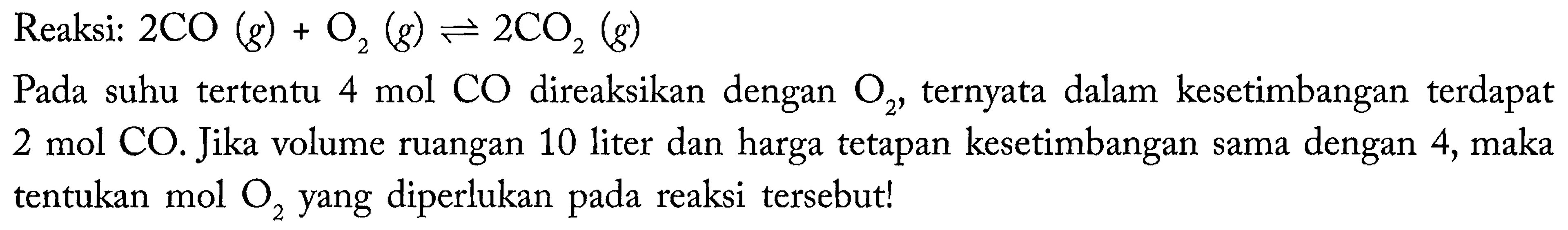 Reaksi:  2 CO (g) + O2 (g) <=> 2 CO2 (g) 
Pada suhu tertentu 4 mol CO direaksikan dengan O2, ternyata dalam kesetimbangan terdapat 2 mol CO. Jika volume ruangan 10 liter dan harga tetapan kesetimbangan sama dengan 4, maka tentukan mol O2 yang diperlukan pada reaksi tersebut!