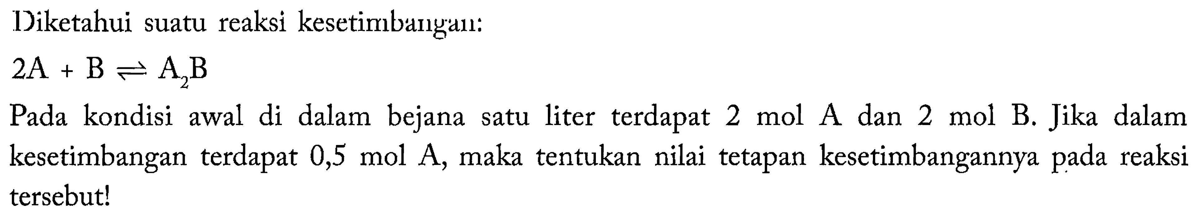 Diketahui suatu reaksi kesetimbangan : 2A + B <=> A2B Pada kondisi awal di dalam bejana satu liter terdapat 2 mol A dan 2 mol B. Jika dalam kesetimbangan terdapat 0,5 mol A, maka tentukan nilai tetapan kesetimbangannya pada reaksi tersebut!