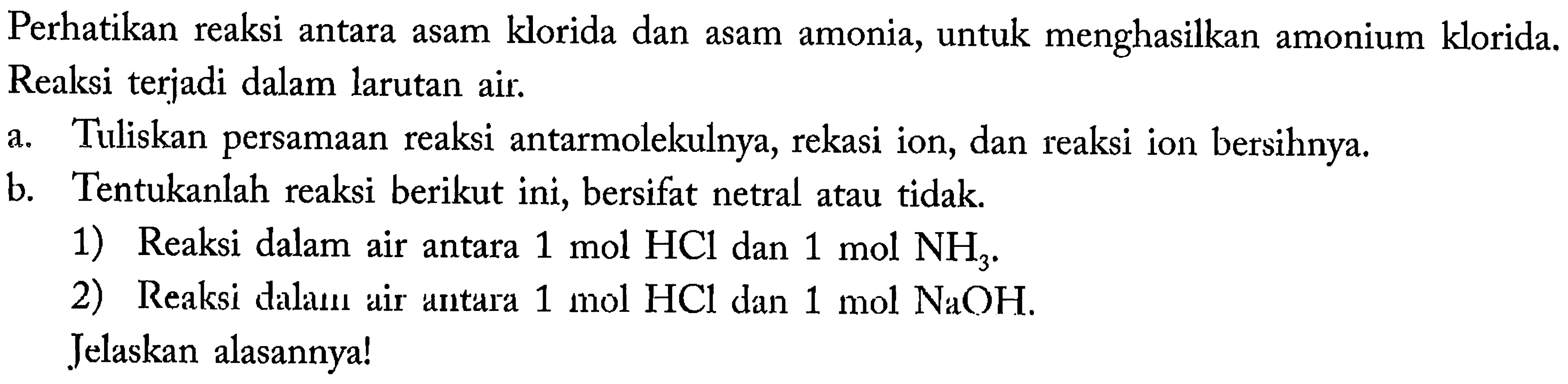 Perhatikan reaksi antara asam klorida dan asam amonia, untuk menghasilkan amonium klorida. Reaksi terjadi dalam larutan air.
a. Tuliskan persamaan reaksi antarmolekulnya, rekasi ion, dan reaksi ion bersihnya.
b. Tentukanlah reaksi berikut ini, bersifat netral atau tidak.
1) Reaksi dalam air antara  1 ~mol HCl  dan  1 ~mol  NH_(3) .
2) Reaksi dalaun air antara  1 ~mol HCl  dan  1 ~mol NaOH .
Jelaskan alasannya!