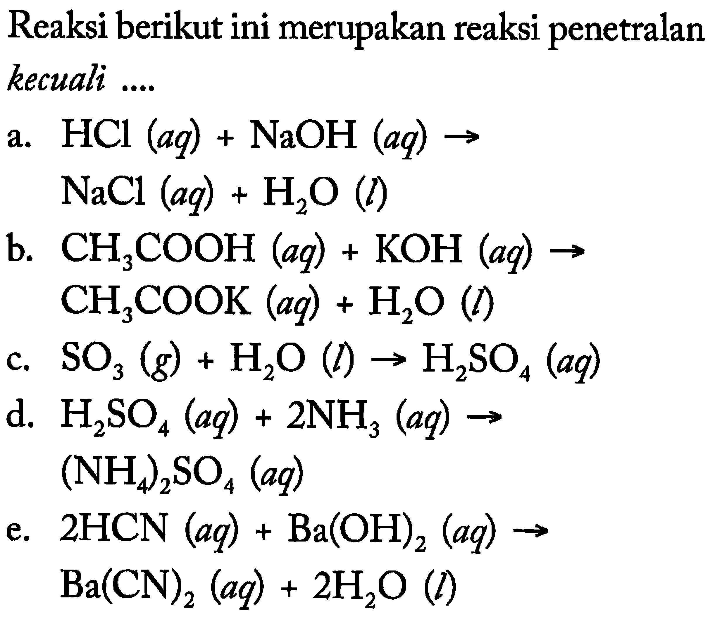 Reaksi berikut ini merupakan reaksi penetralan kecuali ....
a.  HCl(aq)+NaOH(aq) -> 
 NaCl(aq)+H2 O(l) 
b.  CH3 COOH(aq)+KOH(aq) -> 
 CH3 COOK(aq)+H2 O(l) 
c.  SO3(g)+H2 O(l) -> H2 SO4(aq) 
d.  H2 SO4(aq)+2 NH3(aq) -> 
 (NH4)2 SO4(aq) 
e.  2 HCN(aq)+Ba(OH)2(aq) ->   Ba(CN)2(aq)+2 H2 O(l) 