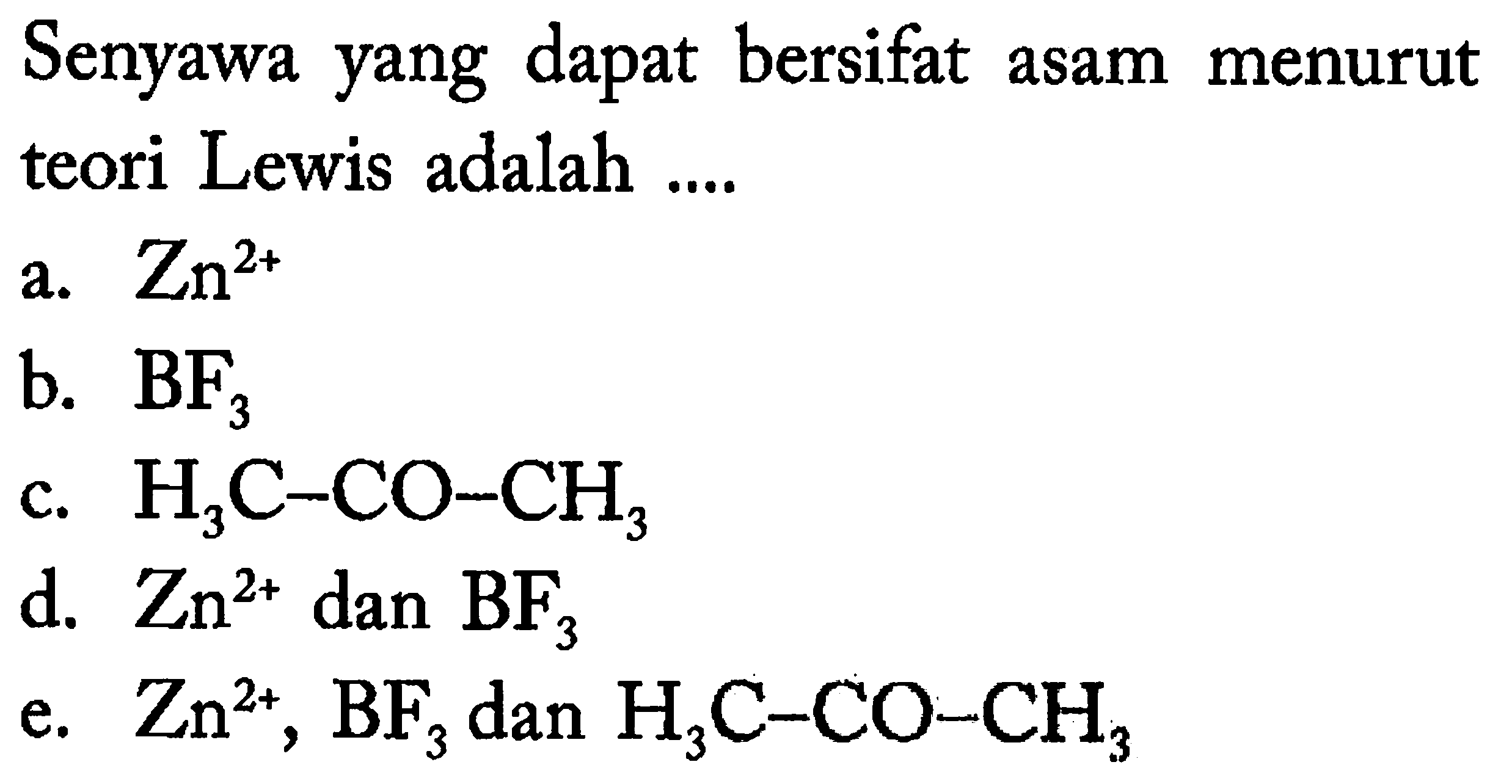 Senyawa yang dapat bersifat asam menurut teori Lewis adalah ....
a.  Zn^(2+) 
b.  BF_(3) 
c.  H_(3) C-CO-CH_(3) 
d.  Zn^(2+)  dan  BF_(3) 
e.  Zn^(2+), BF_(3)  dan  H_(3) C-CO-CH_(3) 