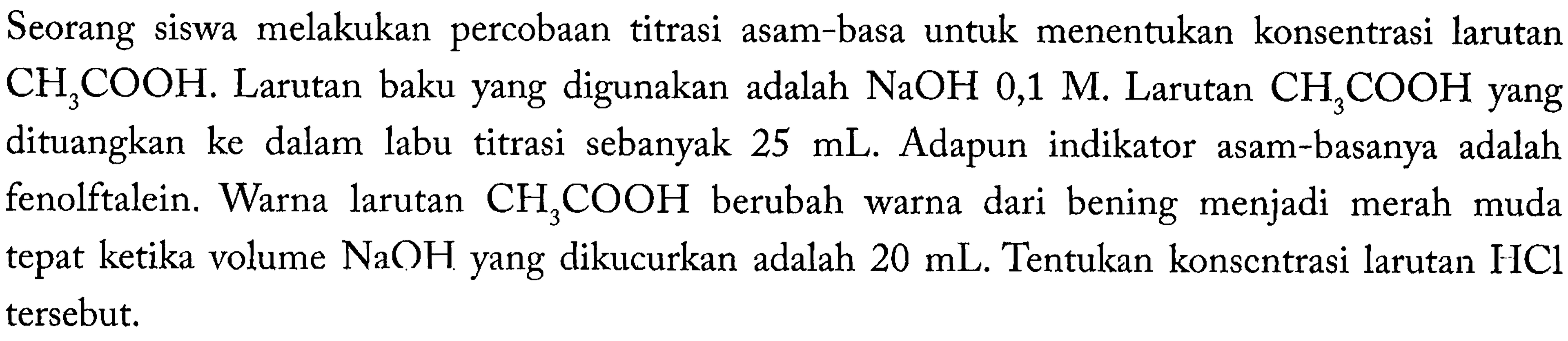 Seorang siswa melakukan percobaan titrasi asam-basa untuk menentukan konsentrasi larutan CH3COOH. Larutan baku yang digunakan adalah NaOH 0,1 M. Larutan CH3COOH yang 3 dituangkan ke dalam titrasi sebanyak 25 mL. Adapun  indikator asam-basanya adalah fenolftalein. Warna larutan CH3COOH berubah warna dari bening menjadi merah muda tepat ketika volume NaOH yang dikucurkan adalah 20 mL. Tentukan konsentrasi larutan HCl tersebut.