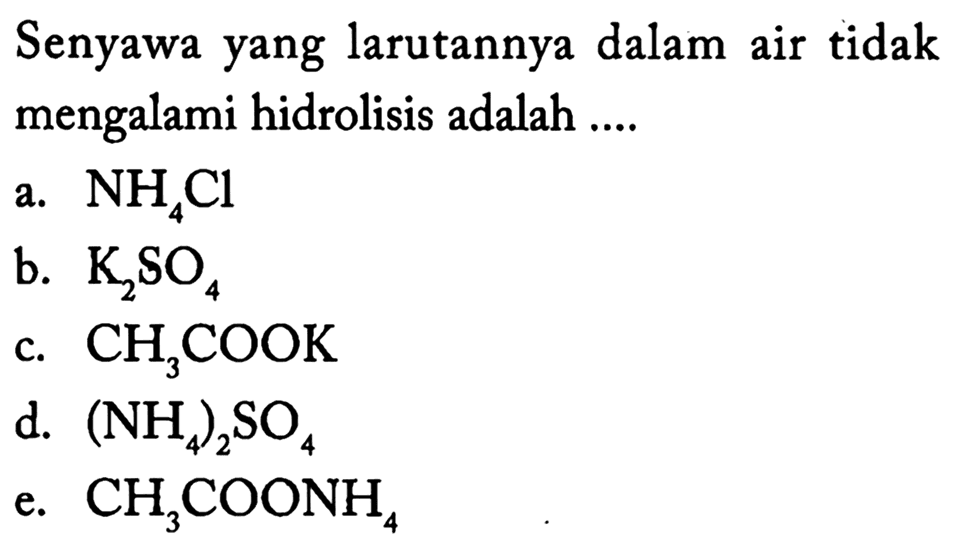 Senyawa yang larutannya dalam air tidak mengalami hidrolisis adalah ....
a.  NH4 Cl 
b.  K2 SO4 
c.  CH3 COOK 
d.  (NH4)2 SO4 
e.  CH3 COONH4 