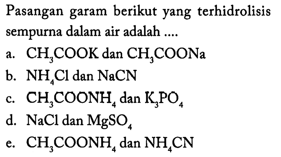 Pasangan garam berikut yang terhidrolisis sempurna dalam air adalah ....
a.  CH3 COOK  dan  CH3 COONa 
b.  NH4 Cl  dan  NaCN 
c.  CH3 COONH4  dan  K3 PO4 
d.  NaCl  dan  MgSO4 
e.  CH3 COONH4  dan  NH4 CN 