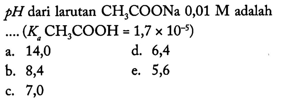  p H  dari larutan  CH3 COONa 0,01 M  adalah
 ... .(Ka CH3 COOH=1,7 x 10^(-5)) 
a. 14,0
d. 6,4
b. 8,4
e. 5,6
c. 7,0