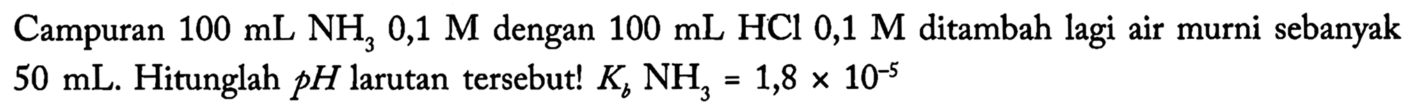 Campuran  100 ~mL NH_(3) 0,1 M  dengan  100 ~mL HCl 0,1 M  ditambah lagi air murni sebanyak  50 ~mL . Hitunglah  p H  larutan tersebut!  K_(b) NH_(3)=1,8 x 10^(-5)