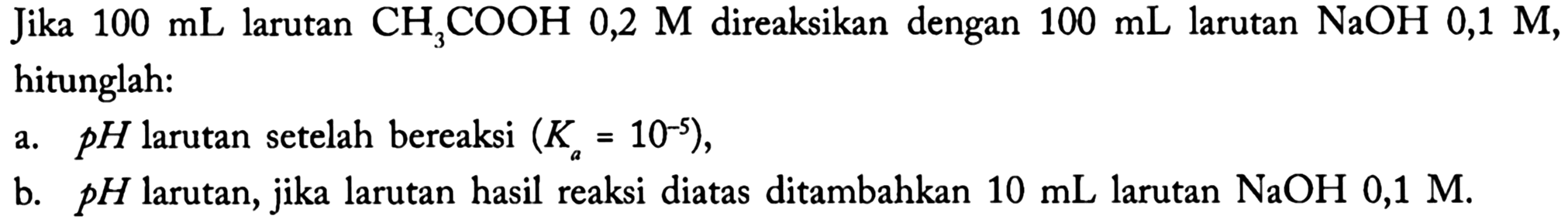 Jika  100 mL  larutan  CH3 COOH 0,2 M  direaksikan dengan  100 mL  larutan  NaOH 0,1 M , hitunglah:
a.  p H  larutan setelah bereaksi  (Ka=10^(-5)) ,
b.  p H  larutan, jika larutan hasil reaksi diatas ditambahkan  10 mL  larutan  NaOH 0,1 M .