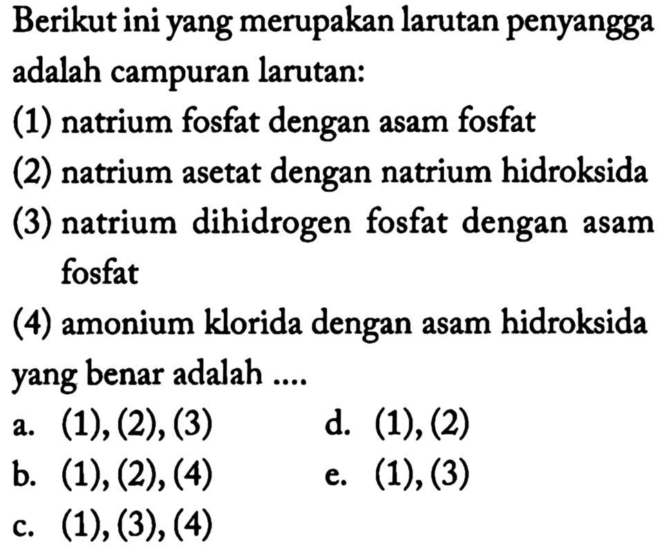 Berikut ini yang merupakan larutan penyangga adalah campuran larutan:
(1) natrium fosfat dengan asam fosfat
(2) natrium asetat dengan natrium hidroksida
(3) natrium dihidrogen fosfat dengan asam fosfat
(4) amonium klorida dengan asam hidroksida yang benar adalah ....
a. (1), (2), (3)
d. (1), (2)
b. (1), (2), (4)
e. (1), (3)
c.  (1),(3),(4) 