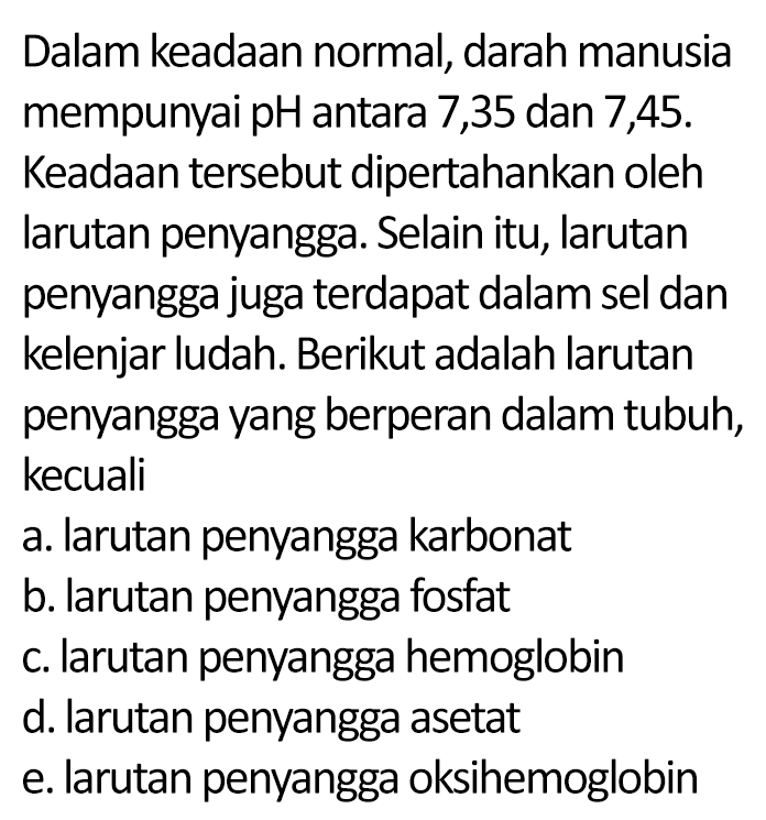 Dalam keadaan normal, darah manusia mempunyai pH antara 7,35 dan 7,45. Keadaan tersebut dipertahankan oleh larutan penyangga. Selain itu, larutan penyangga juga terdapat dalam sel dan kelenjar ludah. Berikut adalah larutan penyangga yang berperan dalam tubuh, kecuali
a. larutan penyangga karbonat
b. larutan penyangga fosfat
c. larutan penyangga hemoglobin
d. larutan penyangga asetat
e. larutan penyangga oksihemoglobin