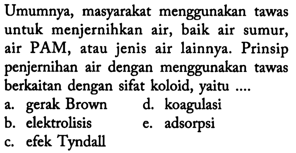 Umumnya, masyarakat menggunakan tawas untuk menjernihkan air, baik air sumur, air PAM, atau jenis air lainnya. Prinsip penjernihan air dengan menggunakan tawas berkaitan dengan sifat koloid, yaitu ....
a. gerak Brown
d. koagulasi
b. elektrolisis
e. adsorpsi
c. efek Tyndall