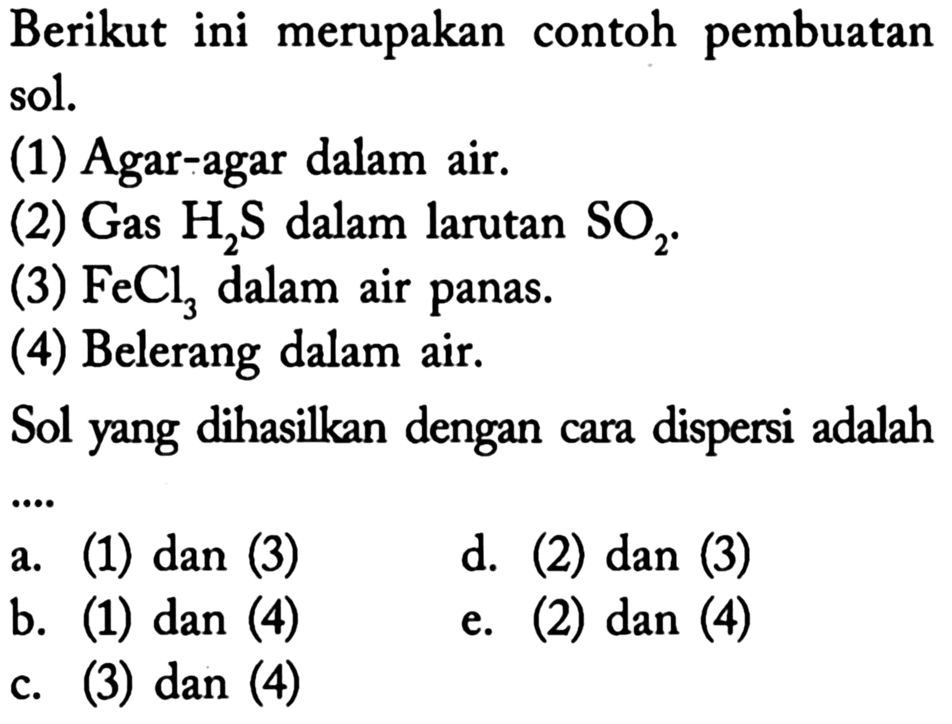 Berikut ini merupakan contoh pembuatan sol.
(1) Agar-agar dalam air.
(2) Gas  H2 S  dalam larutan  SO2 .
(3)  FeCl3  dalam air panas.
(4) Belerang dalam air.
Sol yang dihasilkan dengan cara dispersi adalah
a. (1) dan (3)
d. (2) dan (3)
b. (1) dan (4)
e. (2) dan (4)
c. (3) dan (4)