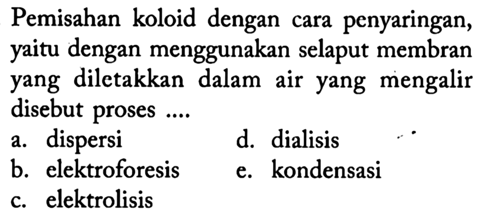 Pemisahan koloid dengan cara penyaringan, yaitu dengan menggunakan selaput membran yang diletakkan dalam air yang mengalir disebut proses ....
a. dispersi
d. dialisis
b. elektroforesis
e. kondensasi
c. elektrolisis