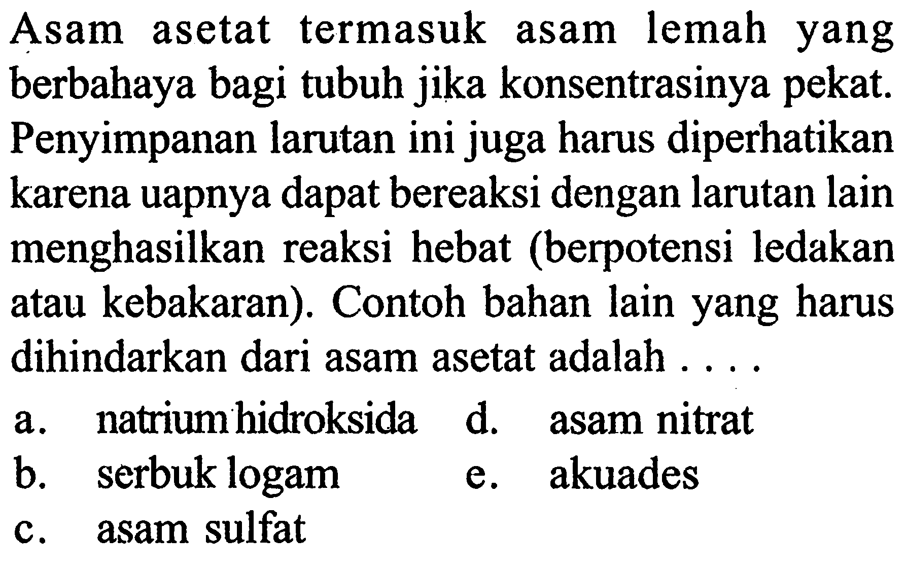 Asam asetat termasuk asam lemah yang berbahaya bagi tubuh jika konsentrasinya pekat. Penyimpanan larutan ini juga harus diperhatikan karena uapnya dapat bereaksi dengan larutan lain menghasilkan reaksi hebat (berpotensi ledakan atau kebakaran). Contoh bahan lain yang harus dihindarkan dari asam asetat adalah ....