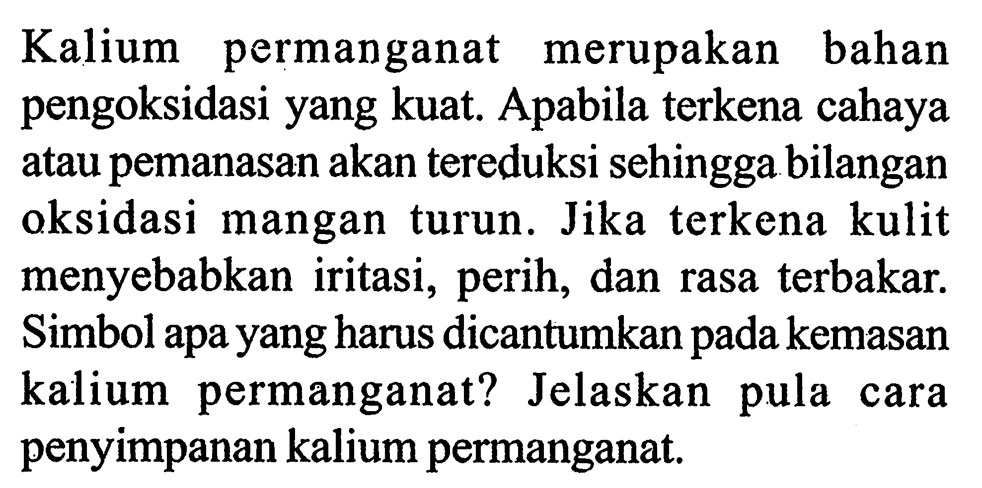 Kalium permanganat merupakan bahan pengoksidasi yang kuat. Apabila terkena cahaya atau pemanasan akan tereduksi sehingga bilangan oksidasi mangan turun. Jika terkena kulit menyebabkan iritasi, perih, dan rasa terbakar. Simbol apa yang harus dicantumkan pada kemasan kalium permanganat? Jelaskan pula cara penyimpanan kalium permanganat.