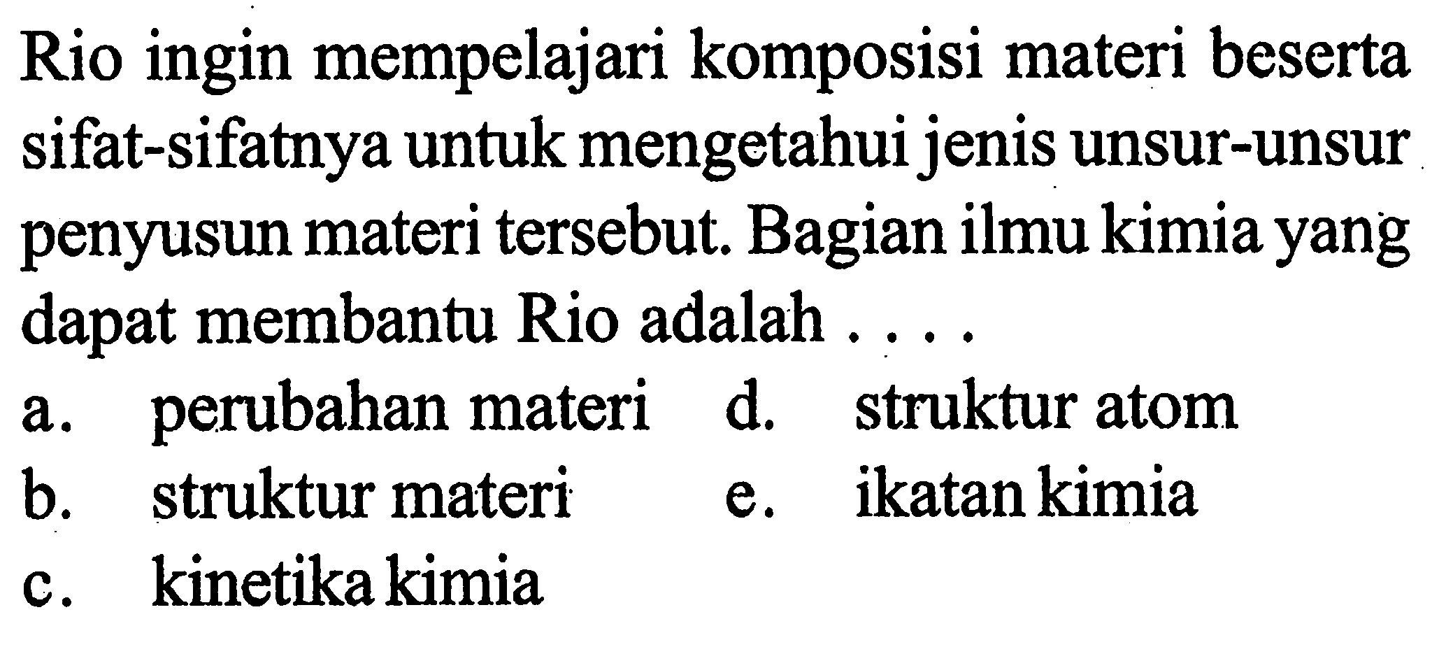 Rio ingin mempelajari komposisi materi beserta sifat-sifatnya untuk mengetahui jenis unsur-unsur penyusun materi tersebut. Bagian ilmu kimia yang dapat membantu Rio adalah ....