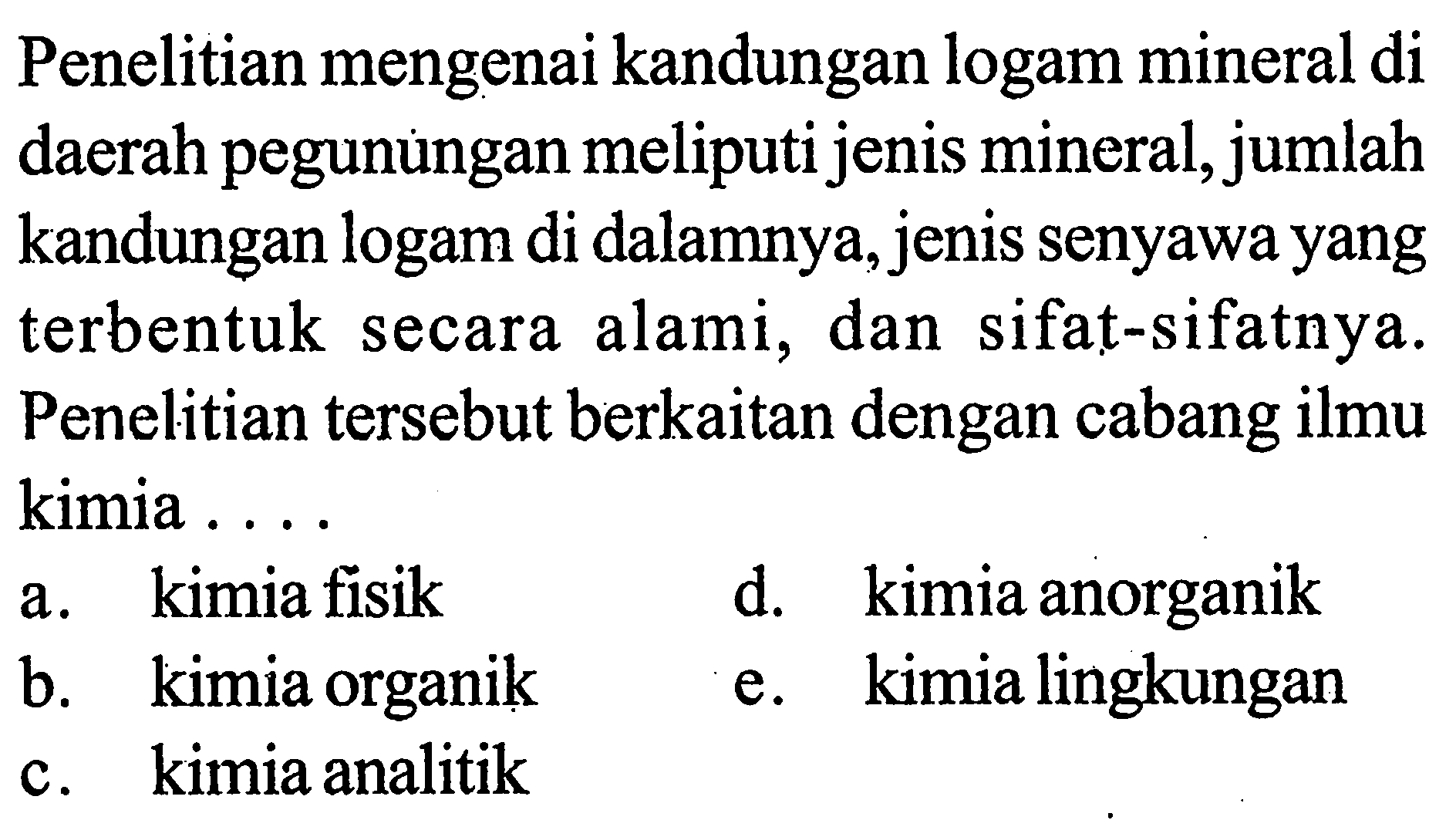 Penelitian mengenai kandungan logam mineral di daerah pegunungan meliputi jenis mineral, jumlah kandungan logam di dalamnya, jenis senyawa yang terbentuk secara alami, dan sifat-sifatnya. Penelitian tersebut berkaitan dengan cabang ilmu kimia ....
