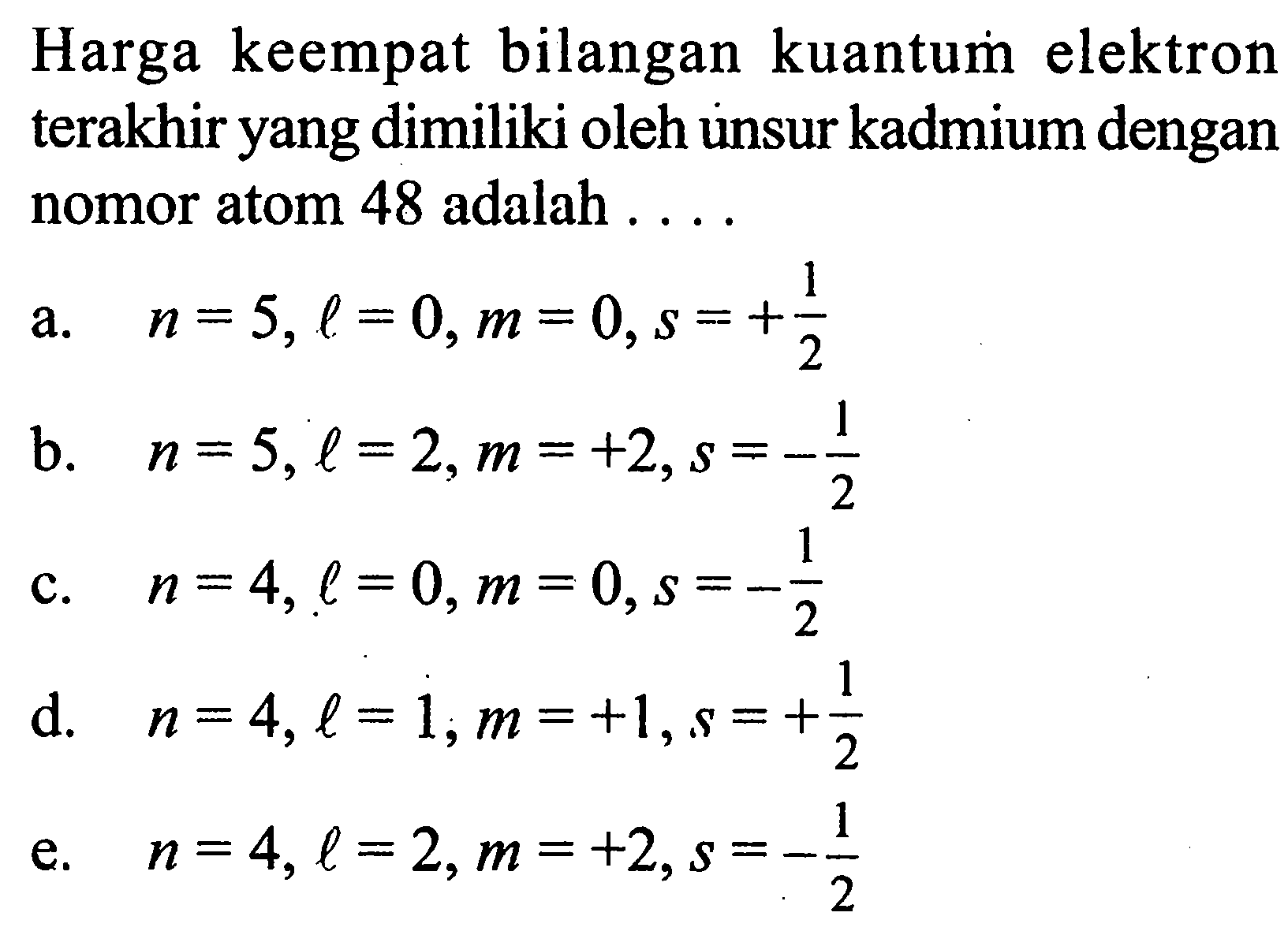 Harga keempat bilangan kuantum elektron terakhir yang dimiliki oleh unsur kadmium dengan nomor atom 48 adalah .... a. n=5, l=0, m=0, s=+1/2 b. n=5, l=2, m=+2, s=-1/2 c. n=4, l=0, m=0, s=-1/2 d. n=4, l=1, m=+1, s=+1/2 e. n=4, l=2, m=+2, s=-1/2