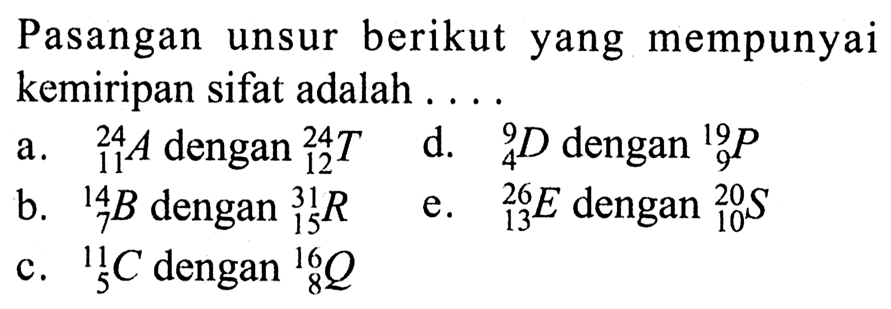 Pasangan unsur berikut yang mempunyai kemiripan sifat adalah ....  a. 24 11 A dengan 24 12 T d. 9 4 D dengan 19 9 P b. 14 7 B dengan 31 15 R e. 26 13 E dengan 20 10 S c. 11 5 C dengan 16 8 Q