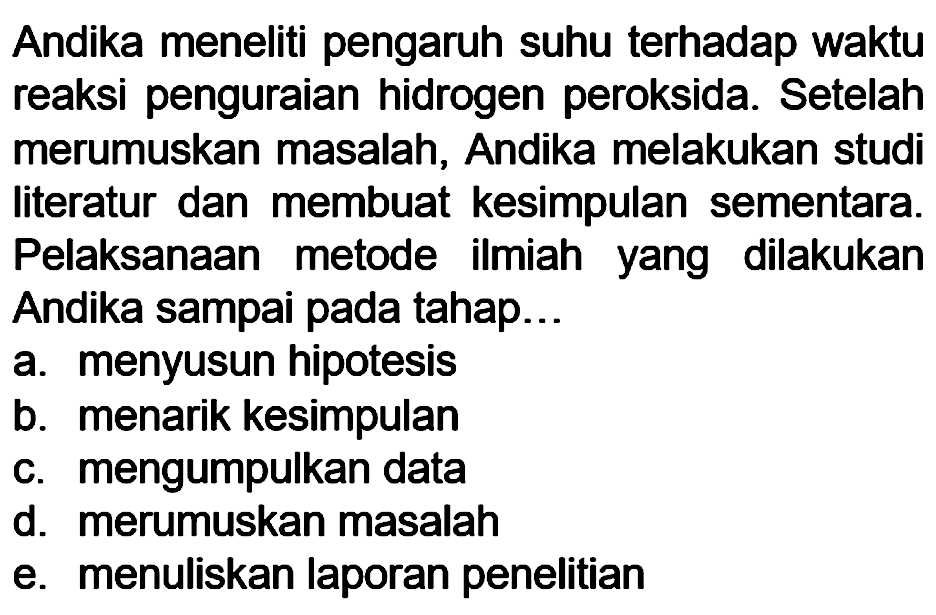 Andika meneliti pengaruh suhu terhadap waktu reaksi penguraian hidrogen peroksida. Setelah merumuskan masalah, Andika melakukan studi literatur dan membuat kesimpulan sementara. Pelaksanaan metode ilmiah yang dilakukan Andika sampai pada tahap...
