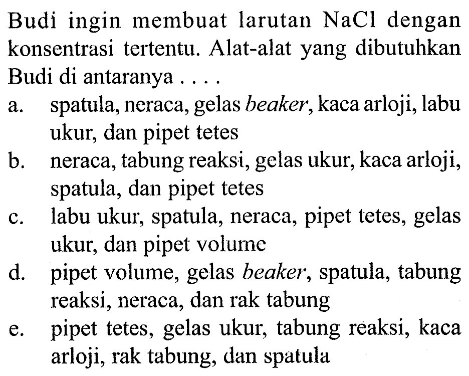 Budi ingin membuat larutan NaCl dengan konsentrasi tertentu. Alat-alat yang dibutuhkan Budi di antaranya ....
a. spatula, neraca, gelas beaker, kaca arloji, labu ukur, dan pipet tetes
b. neraca, tabung reaksi, gelas ukur, kaca arloji, spatula, dan pipet tetes
c. labu ukur, spatula, neraca, pipet tetes, gelas ukur, dan pipet volume
d. pipet volume, gelas beaker, spatula, tabung reaksi, neraca, dan rak tabung
e. pipet tetes, gelas ukur, tabung reaksi, kaca arloji, rak tabung, dan spatula