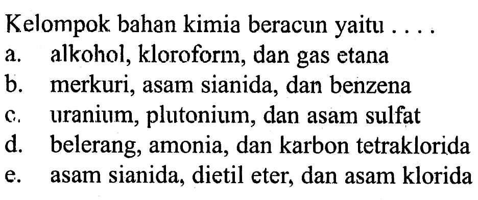 Kelompok bahan kimia beracun yaitu ....
a. alkohol, kloroform, dan gas etana
b. merkuri, asam sianida, dan benzena
c. uranium, plutonium, dan asam sulfat
d. belerang, amonia, dan karbon tetraklorida
e. asam sianida, dietil eter, dan asam klorida