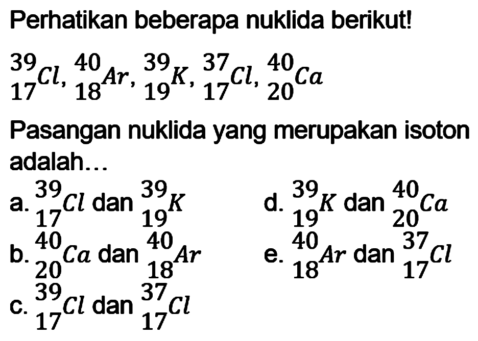 Perhatikan beberapa nuklida berikut! 
39 17 Cl, 40 18 Ar, 39 19 K, 37 17 Cl, 40 20 Ca 
Pasangan nuklida yang merupakan isoton adalah...