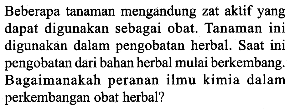 Beberapa tanaman mengandung zat aktif yang dapat digunakan sebagai obat. Tanaman ini digunakan dalam pengobatan herbal. Saat ini pengobatan dari bahan herbal mulai berkembang. Bagaimanakah peranan ilmu kimia dalam perkembangan obat herbal?