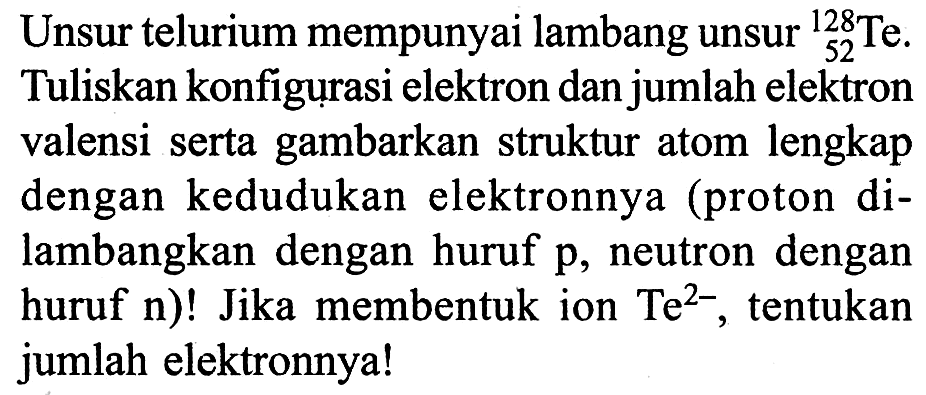 Unsur telurium mempunyai lambang unsur 128 52 Te. Tuliskan konfigurasi elektron dan jumlah elektron valensi serta gambarkan struktur atom lengkap dengan kedudukan elektronnya (proton dilambangkan dengan huruf p, neutron dengan huruf n)! Jika membentuk ion Te^2-, tentukan jumlah elektronnya!