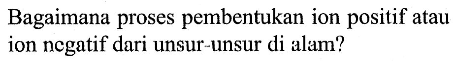 Bagaimana proses pembentukan ion positif atau ion negatif dari unsur-unsur di alam?