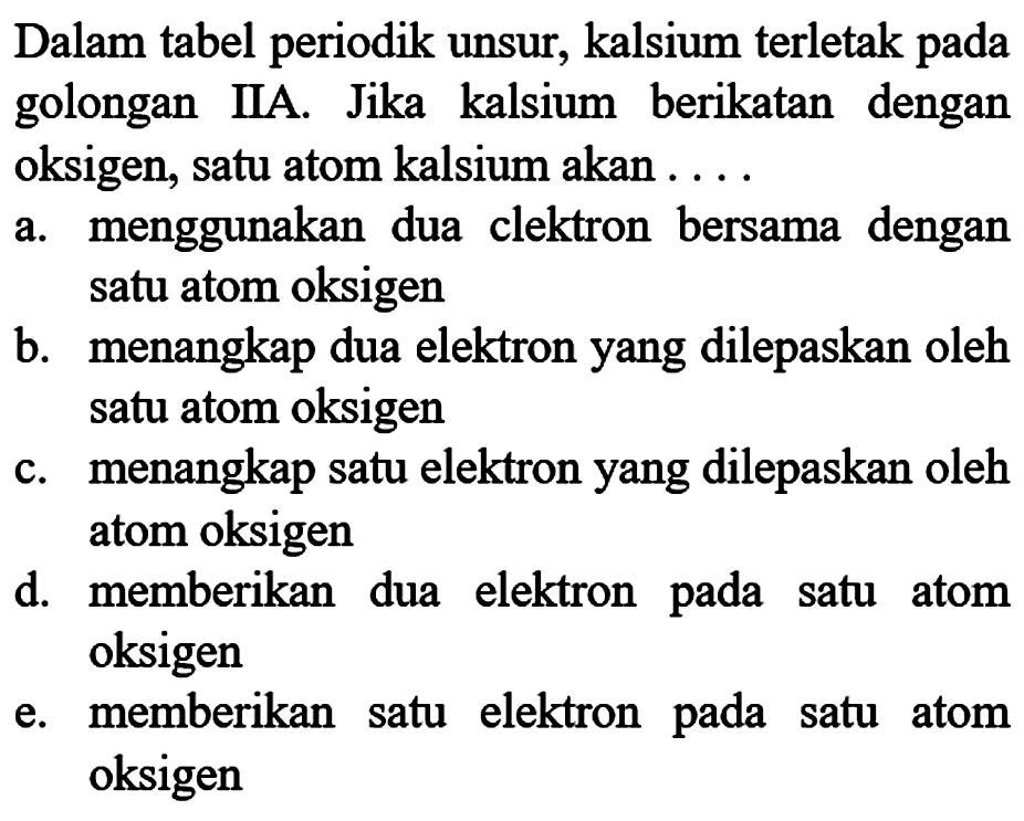 Dalam tabel periodik unsur, kalsium terletak pada golongan IIA. Jika kalsium berikatan dengan oksigen, satu atom kalsium akan ....
a. menggunakan dua clektron bersama dengan satu atom oksigen
b. menangkap dua elektron yang dilepaskan oleh satu atom oksigen
c. menangkap satu elektron yang dilepaskan oleh atom oksigen
d. memberikan dua elektron pada satu atom oksigen
e. memberikan satu elektron pada satu atom oksigen