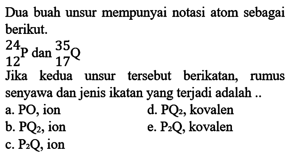 Dua buah unsur mempunyai notasi atom sebagai berikut. 
24 12 P dan 35 17 Q  
Jika kedua tersebut berikatan, unsur rumus senyawa dan jenis ikatan yang terjadi adalah 
a. PO, ion d. PQ2, kovalen b. PQ2, ion e. P2Q, kovalen c. P2Q, ion