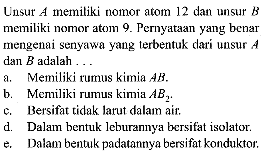 Unsur  A  memiliki nomor atom 12 dan unsur  B  memiliki nomor atom 9. Pernyataan yang benar mengenai senyawa yang terbentuk dari unsur  A  dan  B  adalah ...a. Memiliki rumus kimia  AB . b. Memiliki rumus kimia  AB2 . c. Bersifat tidak larut dalam air. d. Dalam bentuk leburannya bersifat isolator. e. Dalam bentuk padatannya bersifat konduktor. 