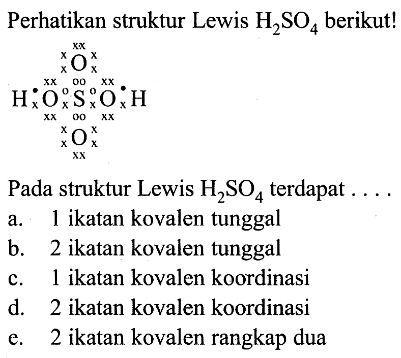 Perhatikan struktur Lewis  H2SO4  berikut! O H O S O H O 00 xx Pada struktur Lewis  H2SO4  terdapat ....a. 1 ikatan kovalen tunggal b. 2 ikatan kovalen tunggal c. 1 ikatan kovalen koordinasi d. 2 ikatan kovalen koordinasi  e. 2 ikatan kovalen rangkap dua 